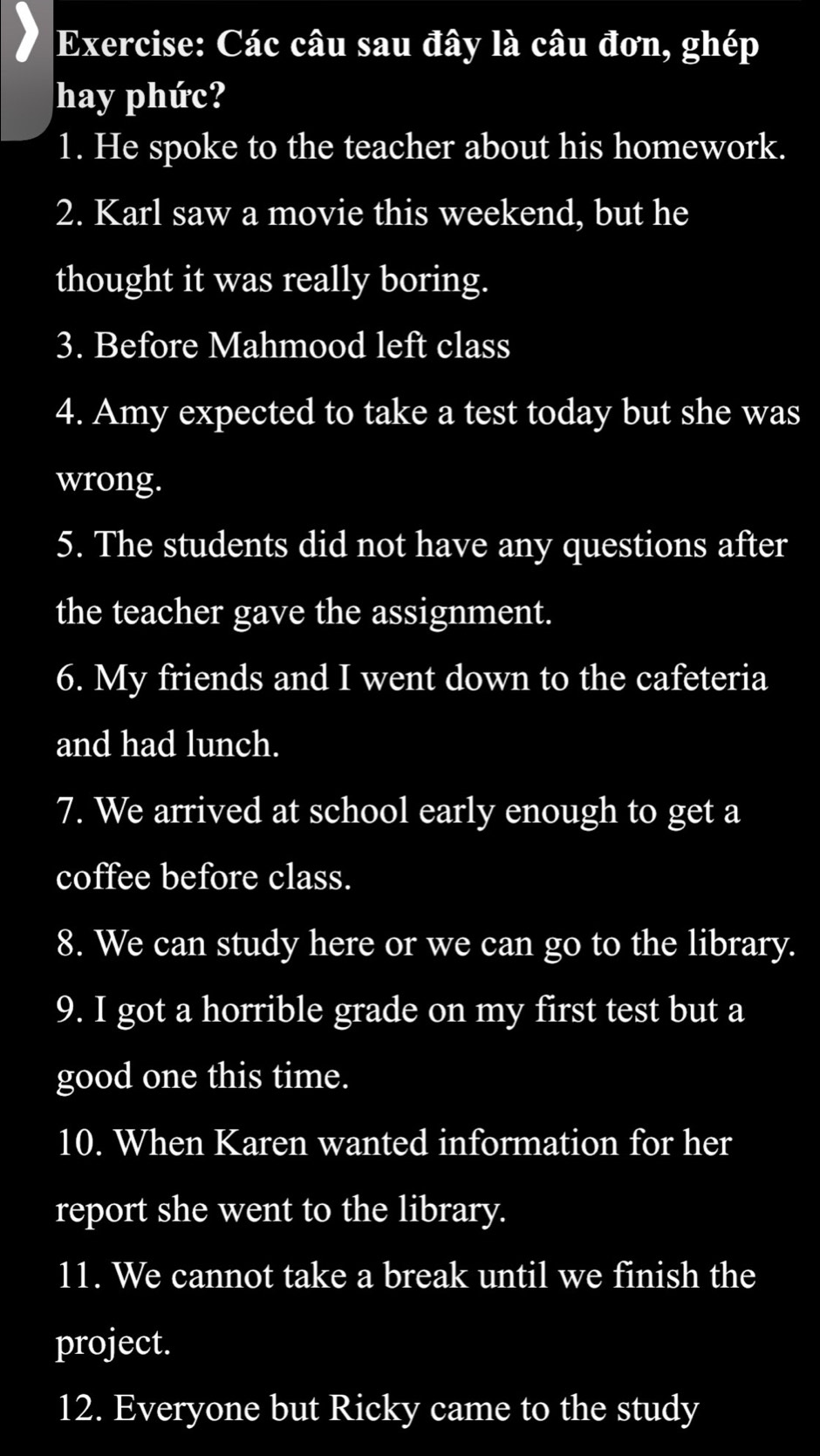 Các câu sau đây là câu đơn, ghép 
hay phức? 
1. He spoke to the teacher about his homework. 
2. Karl saw a movie this weekend, but he 
thought it was really boring. 
3. Before Mahmood left class 
4. Amy expected to take a test today but she was 
wrong. 
5. The students did not have any questions after 
the teacher gave the assignment. 
6. My friends and I went down to the cafeteria 
and had lunch. 
7. We arrived at school early enough to get a 
coffee before class. 
8. We can study here or we can go to the library. 
9. I got a horrible grade on my first test but a 
good one this time. 
10. When Karen wanted information for her 
report she went to the library. 
11. We cannot take a break until we finish the 
project. 
12. Everyone but Ricky came to the study