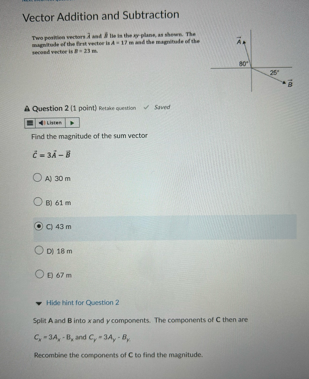 Vector Addition and Subtraction
Two position vectors overline A and vector B lie in the xy-plane, as shown. The
magnitude of the first vector is A=17m and the magnitude of the 
second vector is B=23m.
Question 2 (1 point) Retake question Saved
Listen
Find the magnitude of the sum vector
vector C=3vector A-vector B
A) 30 m
B) 61 m
C) 43 m
D) 18 m
E) 67 m
Hide hint for Question 2
Split A and B into x and y components. The components of C then are
C_x=3A_x-B_x and C_y=3A_y-B_y.
Recombine the components of C to find the magnitude.