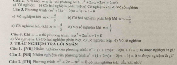 Lầu 2. Với mội m∈ R thì phương trình x^2+2mx+3m^2+2=0
a) Vô nghiệm b) Có hai nghiệm phân biệt c) Có nghiệm kép d) Vô số nghiệm
Câu 3. Phương trình (m^2+1)x^2-2(m+3)x+1=0
a) Vô nghiệm khi m<- 4/3  b) Có hai nghiệm phân biệt khi m>- 4/3 
c) Có nghiệm kép khi m=- 4/3  d) Vô số nghiệm khi m> 4/3 
Câu 4. Khi m=0 thì phương trình mx^2+2m^2x+1=0
a) Vô nghiệm b) Có hai nghiệm phân biệt c) Có nghiệm kép d) Vô số nghiệm
3. tRÁC NGHIệM TRÁ LờI ngân
Câu 1. [NB] Nhẩm nghiệm của phương trình x^2+(1+2m)x-2(m+1)=0 ta được nghiệm là gì?
Câu 2. [NB] Nhẩm nghiệm của phương trình x^2+(1+2m)x-2(m+1)=0 ta được nghiệm là gì?
Câu 3. [TH] Phương trình x^2+2x-m^2=0 có hai nghiêm trái dấu khi nào?