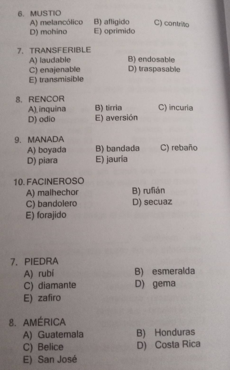 MUSTIO
A) melancólico B) afligido C) contrito
D) mohíno E) oprimido
7、TRANSFERIBLE
A) laudable B) endosable
C) enajenable D) traspasable
E) transmisible
8. RENCOR
A), inquina B) tirria C) incuria
D) odio E) aversión
9. MANADA
A) boyada B) bandada C) rebaño
D) piara E) jauría
10.FACINEROSO
A) malhechor B) rufián
C) bandolero D) secuaz
E) forajido
7. PIEDRA
A) rubí B) esmeralda
C) diamante D) gema
E) zafiro
8.AMÉRICA
A) Guatemala B) Honduras
C) Belice D) Costa Rica
E) San José