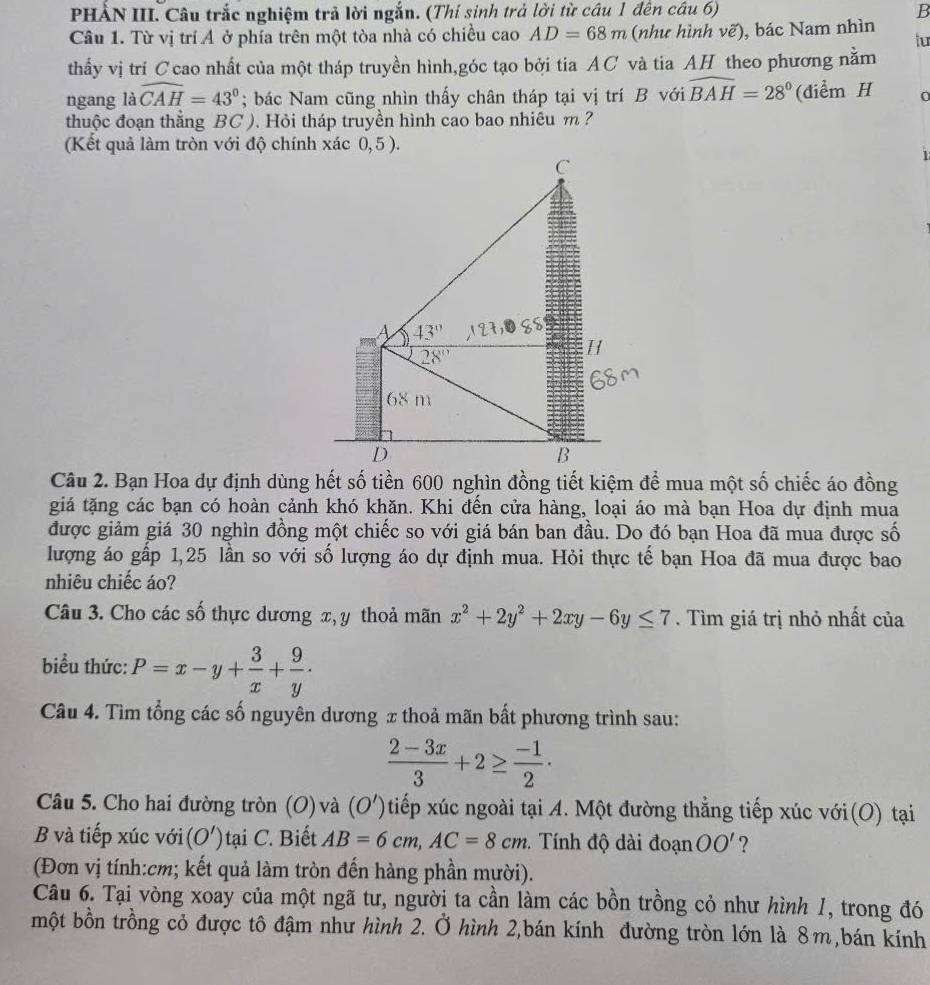 PHÀN III. Câu trắc nghiệm trả lời ngắn. (Thí sinh trả lời từ câu 1 đến câu 6) B
Câu 1. Từ vị trí Ả ở phía trên một tòa nhà có chiều cao AD=68m (như hình vẽ), bác Nam nhìn
thấy vị trí Ccao nhất của một tháp truyền hình,góc tạo bởi tia AC và tia AH theo phương nằm tur
ngang là widehat CAH=43°; bác Nam cũng nhìn thấy chân tháp tại vị trí B với widehat BAH=28° (điểm H
thuộc đoạn thằng BC ). Hỏi tháp truyền hình cao bao nhiêu m ?
(Kết quả làm tròn với độ chính xác 0,5 ).
C
A 43°
28°
H
68 m
D
B
Câu 2. Bạn Hoa dự định dùng hết số tiền 600 nghìn đồng tiết kiệm để mua một số chiếc áo đồng
giá tặng các bạn có hoàn cảnh khó khăn. Khi đến cửa hàng, loại áo mà bạn Hoa dự định mua
được giảm giá 30 nghìn đồng một chiếc so với giá bán ban đầu. Do đó bạn Hoa đã mua được số
lượng áo gấp 1,25 lần so với số lượng áo dự định mua. Hỏi thực tế bạn Hoa đã mua được bao
nhiêu chiếc áo?
Câu 3. Cho các số thực dương x, y thoả mãn x^2+2y^2+2xy-6y≤ 7.  Tìm giá trị nhỏ nhất của
biểu thức: P=x-y+ 3/x + 9/y ·
Câu 4. Tìm tổng các số nguyên dương x thoả mãn bất phương trình sau:
 (2-3x)/3 +2≥  (-1)/2 ·
Câu 5. Cho hai đường tròn (O) và (O') tiếp xúc ngoài tại A. Một đường thẳng tiếp xúc với(O) tại
B và tiếp xúc với (O') ) tại C. Biết AB=6cm,AC=8cm. Tính độ dài đoạn OO' ?
(Đơn vị tính:cm; kết quả làm tròn đến hàng phần mười).
Câu 6. Tại vòng xoay của một ngã tư, người ta cần làm các bồn trồng cỏ như hình 1, trong đó
một bồn trồng cỏ được tô đậm như hình 2. Ở hình 2,bán kính đường tròn lớn là 8m,bán kính