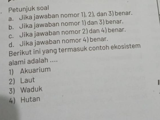 Petunjuk soal
a. Jika jawaban nomor 1), 2), dan 3) benar.
b. Jika jawaban nomor 1) dan 3) benar.
c. Jika jawaban nomor 2) dan 4) benar.
d. Jika jawaban nomor 4) benar.
Berikut ini yang termasuk contoh ekosistem
alami adalah ....
1) Akuarium
2 Laut
3) Waduk
4) Hutan