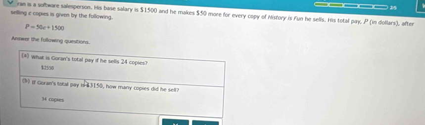 2/5 
ran is a software salesperson. His base salary is $1500 and he makes $50 more for every copy of History is Fun he sells. His total pay, P (in dollars), after 
selling c copies is given by the following.
P=50c+1500
Answer the following questions.