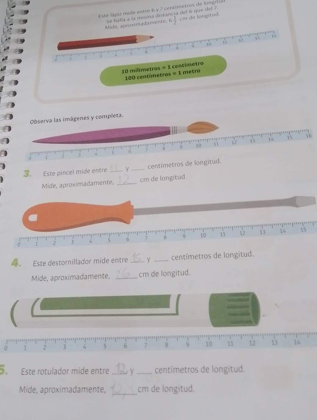 Este lápiz mide entre 6 y 7 centimetros de longitu 
Se halla a la misma distancia del 6 que del 7. 
Mide, aproximadamente, 6 1/2 cr h de longitud
10 11 12 、
8
o
D
10 milímetros = 1 centímetro
100 centímetros = 1 metro
Observa las imágenes y completa. 
.'
9 10 11 12 13 14 15 16
7
0 2 3 5 6 8
3. Este pincel mide entre _y _centímetros de longitud. 
Mide, aproximadamente, _cm de longitud.
0 1 2 3 4 5 6 7 8 9 10 11 12
13 14 15
Este destornillador mide entre _ν _centímetros de longitud. 
Mide, aproximadamente, _cm de longitud.
0 1 2 3 4 5 6 7 8 9 10 11 12 13 14
Este rotulador mide entre_ V _centímetros de longitud. 
Mide, aproximadamente, _cm de longitud.