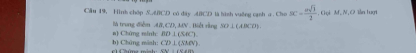 Hình chóp S. ABCD có đáy ABCD là hình vuông cạnh a. Cho SC= asqrt(3)/2 . Gọi M, N,O lần lượt 
là trung điểm AB, CD, MN. Biết rằng SO⊥ (ABCD). 
a) Chứng minh: BD⊥ (SAC). 
b) Chứng minh: CD⊥ (SMN). 
c) Chứng minh: SN⊥ (SAB)