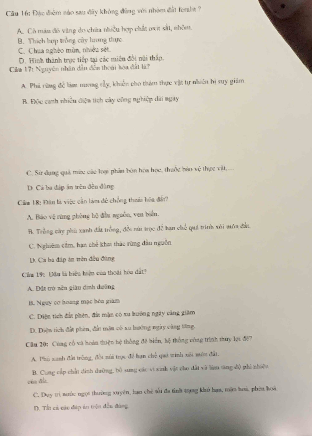 Đặc điểm nào sau đây không đũng với nhỏm đất feralit ?
A. Cô màn đô vàng do chứa nhiều hợp chất oxit sắt, nhôm.
B. Thích hợp trồng cây hưrơng thực.
C. Chua nghèo mùn, nhiều sét.
D. Hình thành trực tiếp tại các miền đồi núi thấp.
Câu 17: Nguyên nhân dẫn đến thoái hóa đất lá?
A. Phả rừng đề làm nương rẫy, khiến cho thảm thực vật tự nhiên bị suy giảm
B. Độc canh nhiều diện tích cây công nghiệp dái ngày
C. Sử dụng quả mức các loại phân bón hóa học, thuốc bảo vệ thực vật,.
D. Cá ba đáp án trên đều đủng
Câu 18: Đâu là việc cần làm đê chống thoái hóa đắt?
A. Bảo vệ rừng phỏng hộ đầu nguồn, ven biển.
B. Trồng cây phủ xanh đất trồng, đồi nùi trọc đề hạn chế quả trình xói môn đất,
C. Nghiêm cầm, hạn chế khai thác rừng đầu nguồn
D. Cá ba đáp ản trên đều đủng
Câu 19: Đâu là hiểu hiện của thoái hóa đất?
A. Đất trở nền giâu đinh đưỡng
B. Nguy cơ hoang mạc hòa giám
C. Diện tích đất phên, đất mặn có xu hướng ngày càng giảm
D. Diện tích đất phèn, đất mặn có xu hướng ngày cảng tăng.
Câu 20: Cùng cổ và hoàn thiện hệ thống đề biển, hệ thống công trình thủy lợi đề?
A. Phú xanh đất trông, đổi núi trọc để hạn chế quả trình xôi môn đất.
B. Cung cấp chất dinh dưỡng, bộ sung các vi sinh vật cho đất và làm tăng độ phi nhiêu
của đấi
C. Duy trì nước ngọt thường xuyên, hạn chế tối đa tỉnh trạng khở hạn, mặn hoà, phèn hoá.
D. Tất cả các đáp ân trên đều đủng.
