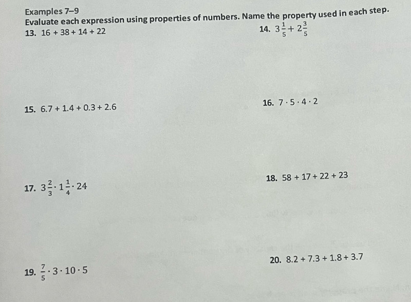 Examples 7-9 
Evaluate each expression using properties of numbers. Name the property used in each step. 
13. 16+38+14+22 14. 3 1/5 +2 3/5 
15. 6.7+1.4+0.3+2.6
16. 7· 5· 4· 2
18. 58+17+22+23
17. 3 2/3 · 1 1/4 · 24
20. 8.2+7.3+1.8+3.7
19.  7/5 · 3· 10· 5