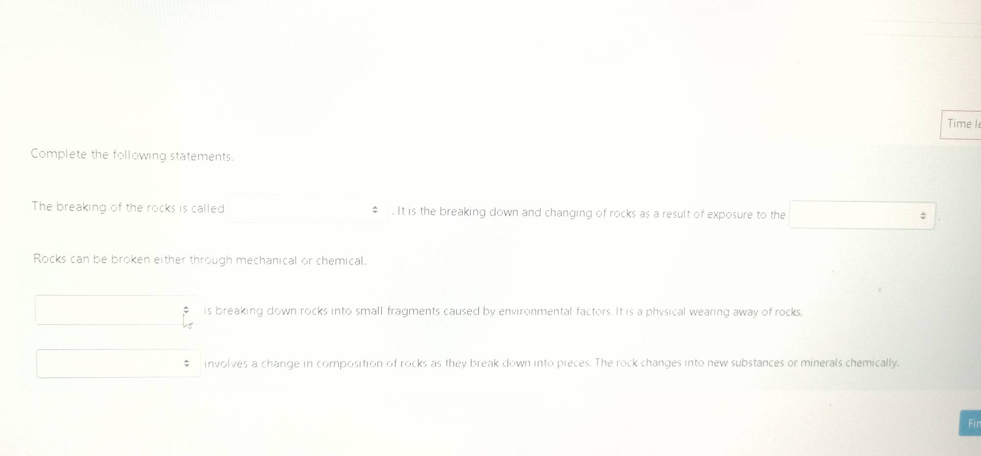 Time le
Complete the following statements.
The breaking of the rocks is called € . It is the breaking down and changing of rocks as a result of exposure to the
Rocks can be broken either through mechanical or chemical.
is breaking down rocks into small fragments caused by environmental factors. It is a physical wearing away of rocks.
involves a change in composition of rocks as they break down into pieces. The rock changes into new substances or minerals chemically.
Fir