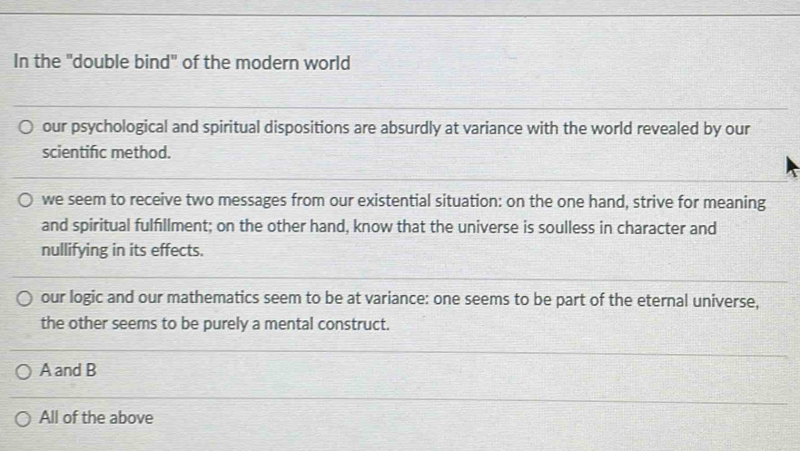In the "double bind" of the modern world
our psychological and spiritual dispositions are absurdly at variance with the world revealed by our
scientific method.
we seem to receive two messages from our existential situation: on the one hand, strive for meaning
and spiritual fulfillment; on the other hand, know that the universe is soulless in character and
nullifying in its effects.
our logic and our mathematics seem to be at variance: one seems to be part of the eternal universe,
the other seems to be purely a mental construct.
A and B
All of the above
