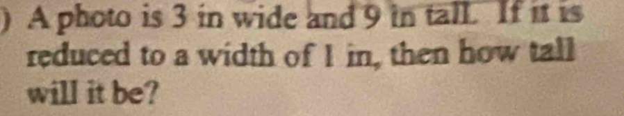 ) A photo is 3 in wide and 9 in tall. If it is 
reduced to a width of I in, then how tall 
will it be?