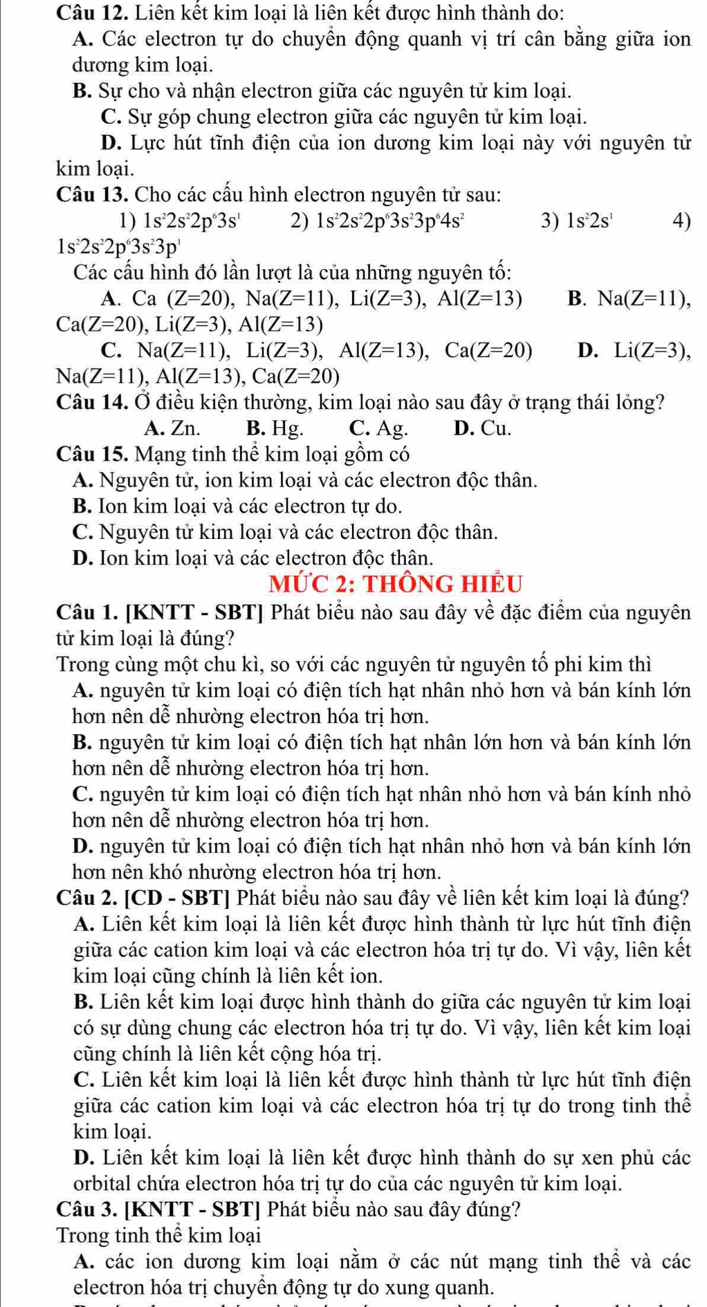 Liên kết kim loại là liên kết được hình thành do:
A. Các electron tự do chuyển động quanh vị trí cân bằng giữa ion
dương kim loại.
B. Sự cho và nhận electron giữa các nguyên tử kim loại.
C. Sự góp chung electron giữa các nguyên tử kim loại.
D. Lực hút tĩnh điện của ion dương kim loại này với nguyên tử
kim loại.
Câu 13. Cho các cấu hình electron nguyên tử sau:
1) 1s^22s^22p^63s^1 2) 1s^22s^22p^63s^23p^64s^2 3) 1s^22s^1 4)
1s^22s^22p^63s^23p^1
Các cấu hình đó lần lượt là của những nguyên tố:
A. Ca (Z=20),Na(Z=11),Li(Z=3),Al(Z=13) B. Na(Z=11),
Ca(Z=20),Li(Z=3),Al(Z=13)
C. Na(Z=11),Li(Z=3),Al(Z=13),Ca(Z=20) D. Li(Z=3),
Na(Z=11),Al(Z=13),Ca(Z=20)
Câu 14. Ở điều kiện thường, kim loại nào sau đây ở trạng thái lỏng?
A. Zn. B. Hg. C. Ag. D. Cu.
Câu 15. Mạng tinh thể kim loại gồm có
A. Nguyên tử, ion kim loại và các electron độc thân.
B. Ion kim loại và các electron tự do.
C. Nguyên tử kim loại và các electron độc thân.
D. Ion kim loại và các electron độc thân.
MỨC 2: THÔNG HIÊU
Câu 1. [KNTT - SBT] Phát biểu nào sau đây về đặc điểm của nguyên
tử kim loại là đúng?
Trong cùng một chu kì, so với các nguyên tử nguyên tố phi kim thì
A. nguyên tử kim loại có điện tích hạt nhân nhỏ hơn và bán kính lớn
hơn nên dễ nhường electron hóa trị hơn.
B. nguyên tử kim loại có điện tích hạt nhân lớn hơn và bán kính lớn
hơn nên dễ nhường electron hóa trị hơn.
C. nguyên tử kim loại có điện tích hạt nhân nhỏ hơn và bán kính nhỏ
hơn nên dễ nhường electron hóa trị hơn.
D. nguyên tử kim loại có điện tích hạt nhân nhỏ hơn và bán kính lớn
hơn nên khó nhường electron hóa trị hơn.
Câu 2. [CD - SBT] Phát biểu nào sau đây về liên kết kim loại là đúng?
A. Liên kết kim loại là liên kết được hình thành từ lực hút tĩnh điện
giữa các cation kim loại và các electron hóa trị tự do. Vì vậy, liên kết
kim loại cũng chính là liên kết ion.
B. Liên kết kim loại được hình thành do giữa các nguyên tử kim loại
có sự dùng chung các electron hóa trị tự do. Vì vậy, liên kết kim loại
cũng chính là liên kết cộng hóa trị.
C. Liên kết kim loại là liên kết được hình thành từ lực hút tĩnh điện
giữa các cation kim loại và các electron hóa trị tự do trong tinh thể
kim loại.
D. Liên kết kim loại là liên kết được hình thành do sự xen phủ các
orbital chứa electron hóa trị tự do của các nguyên tử kim loại.
Câu 3. [KNTT - SBT] Phát biểu nào sau đây đúng?
Trong tinh thể kim loại
A. các ion dương kim loại nằm ở các nút mạng tinh thể và các
electron hóa trị chuyển động tự do xung quanh.