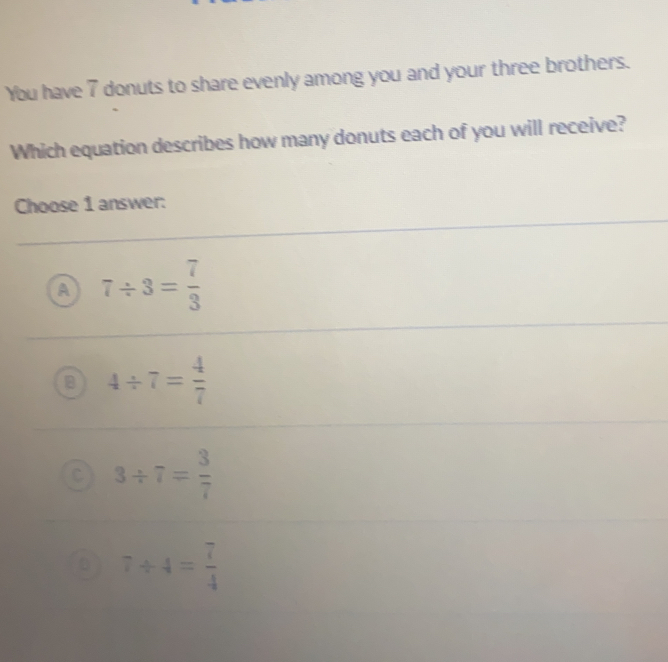 You have 7 donuts to share evenly among you and your three brothers.
Which equation describes how many donuts each of you will receive?
Choose 1 answer:
7/ 3= 7/3 
4/ 7= 4/7 
3/ 7= 3/7 
7/ 4= 7/4 