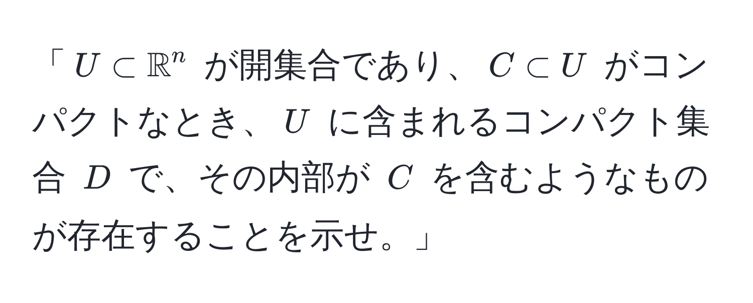 「$U ⊂ mathbbR^n$ が開集合であり、$C ⊂ U$ がコンパクトなとき、$U$ に含まれるコンパクト集合 $D$ で、その内部が $C$ を含むようなものが存在することを示せ。」