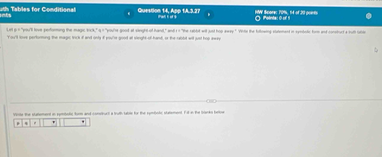 uth Tables for Conditional Question 14, App 1A.3.27 HW Score: 70%, 14 of 20 points 
nts Part 1 of 9 Points: 0 of 1 
Let p = "you'll love performing the magic trick," a= "you're good at sleight-of-hand," and f= "the rabbit will just hop away." Write the following statement in symbolic form and construct a truth table 
You'll love performing the magic trick if and only if you're good at sleight-of-hand, or the rabbit will just hop away 
Write the statement in symbolic form and construct a truth table for the symbolic statement. Fill in the blanks below
p q r