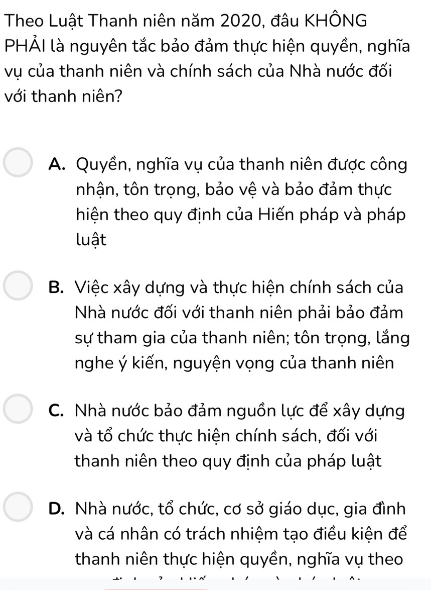 Theo Luật Thanh niên năm 2020, đâu KHÔNG
PHẢI là nguyên tắc bảo đảm thực hiện quyền, nghĩa
vụ của thanh niên và chính sách của Nhà nước đối
với thanh niên?
A. Quyền, nghĩa vụ của thanh niên được công
nhận, tôn trọng, bảo vệ và bảo đảm thực
hiện theo quy định của Hiến pháp và pháp
luật
B. Việc xây dựng và thực hiện chính sách của
Nhà nước đối với thanh niên phải bảo đảm
sự tham gia của thanh niên; tôn trọng, lắng
nghe ý kiến, nguyện vọng của thanh niên
C. Nhà nước bảo đảm nguồn lực để xây dựng
và tổ chức thực hiện chính sách, đối với
thanh niên theo quy định của pháp luật
D. Nhà nước, tổ chức, cơ sở giáo dục, gia đình
và cá nhân có trách nhiệm tạo điều kiện để
thanh niên thực hiện quyền, nghĩa vụ theo