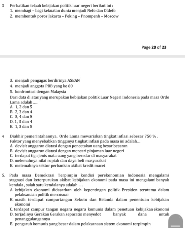 Perhatikan telaah kebijakan politik luar negeri berikut ini :
1. membagi - bagi kekuatan dunia menjadi Nefo dan Oldefo
2. membentuk poros Jakarta - Peking - Pnompenh - Moscow
Page 20 of 23
3. menjadi pengagas berdirinya ASEAN
4. menjadi anggota PBB yang ke 60
5. konfrontasi dengan Malaysia
Dari data di atas yang merupakan kebijakan politik Luar Negeri Indonesia pada masa Orde
Lama adalah .....
A. 1, 2 dan 5
B. 2, 3 dan 4
C. 3, 4 dan 5
D. 1, 3 dan 4
E. 1, 3 dan 5
4 Diakhir pemerintahannya, Orde Lama mewariskan tingkat inflasi sebesar 750 % .
Faktor yang menyebabkan tingginya tingkat inflasi pada masa ini adalah....
A. devisit anggaran diatasi dengan pencetakan uang besar besaran
B. devisit anggaran diatasi dengan mencari pinjaman luar negeri
C. terdapat tiga jenis mata uang yang beredar di masyarakat
D. melemahnya nilai rupiah dan daya beli masyarakat
E. melemahnya sektor perbankan akibat kredit macet
5. Pada masa Demokrasi Terpimpin kondisi perekonomian Indonesia mengalami
stagnasi dan keterpurukan akibat kebijakan ekonomi pada masa ini mengalami banyak
kendala , salah satu kendalanya adalah ... .
A. kebijakan ekonomi didasarkan oleh kepentingan politik Presiden terutama dalam
pelaksanaan politik mercusuar
B. masih terdapat campurtangan Sekutu dan Belanda dalam penentuan kebijakan
ekonomi
C. terdapat campur tangan negara negara komunis dalam penetuan kebijakan ekonomi
D. terjadinya Gerakan Gerakan separatis menyedot banyak dana untuk
penanggulangannya
E. pengaruh komunis yang besar dalam pelaksanaan sistem ekonomi terpimpin