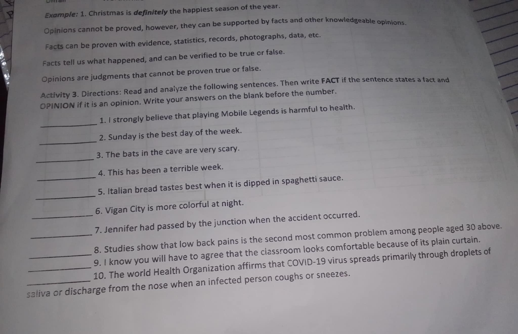Example: 1. Christmas is definitely the happiest season of the year. 
Opinions cannot be proved, however, they can be supported by facts and other knowledgeable opinions. 
Facts can be proven with evidence, statistics, records, photographs, data, etc. 
Facts tell us what happened, and can be verified to be true or false. 
Opinions are judgments that cannot be proven true or false. 
Activity 3. Directions: Read and analyze the following sentences. Then write FACT if the sentence states a fact and 
OPINION if it is an opinion. Write your answers on the blank before the number. 
_ 
1. I strongly believe that playing Mobile Legends is harmful to health. 
_ 
2. Sunday is the best day of the week. 
_ 
3. The bats in the cave are very scary. 
4. This has been a terrible week. 
_ 
_5. Italian bread tastes best when it is dipped in spaghetti sauce. 
6. Vigan City is more colorful at night. 
_7. Jennifer had passed by the junction when the accident occurred. 
_8. Studies show that low back pains is the second most common problem among people aged 30 above. 
9. I know you will have to agree that the classroom looks comfortable because of its plain curtain. 
_10. The world Health Organization affirms that COVID-19 virus spreads primarily through droplets of 
_saliva or discharge from the nose when an infected person coughs or sneezes.