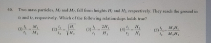 Two mass particles, M_1 and M_1. fall from heights H_1 and H_2 respectively. They reach the ground in
12 and t2, respectively. Which of the following relationships holds true?
(1) frac t_1t_2=frac M_1M_1 (2) frac t_1t_2=sqrt(frac H_1)H_1 (3) frac t_1t_2=frac 2H_1H_2 (4) frac t_1t_2=frac H_2H_1 (5) frac t_1t_1=frac M_1H_1M_2H_2