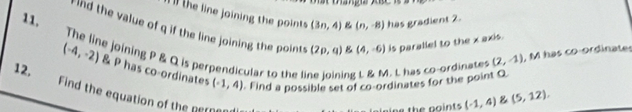 ll the line joining the points (3n,4) (n,-8) has gradient 2. 
d the value of q if the line joining thepint (2p,q) B (4,-6) is parallel to the x axis. 
11. The line joining P & Q is perpendicular to the ng L. & M. L has co-ordinates
(2,-1) , M has co ordinate
(-4,-2) & P has co-ordinates (-1,4) Find a possible set of co-ordinates for the point Q
12, 
Find the equation of the perne
(-1,4) & (5,12),