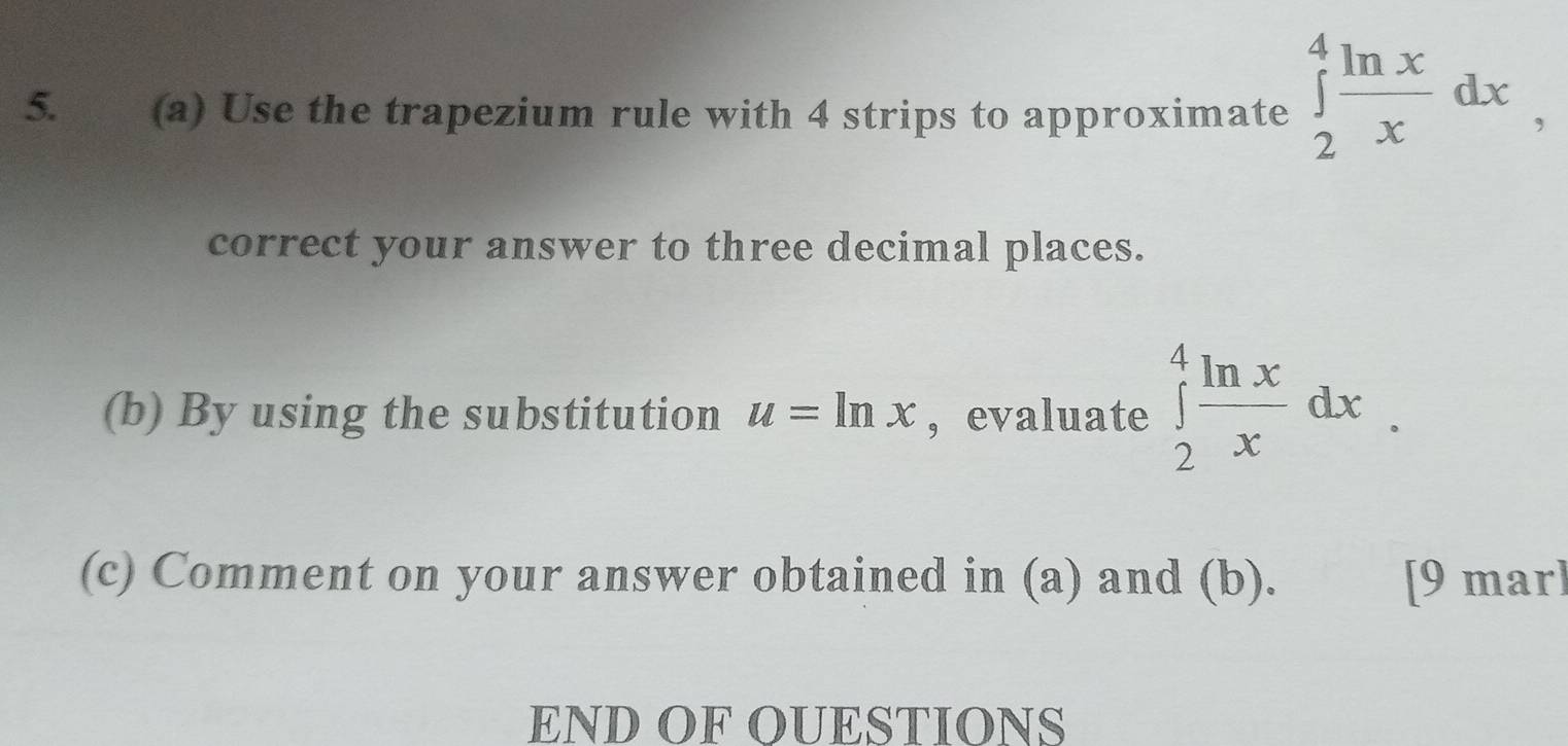 Use the trapezium rule with 4 strips to approximate ∈tlimits _2^(4frac ln x)xdx, 
correct your answer to three decimal places.
(b) By using the substitution u=ln x ,evaluate ∈tlimits _2^(4frac ln x)xdx. 
(c) Comment on your answer obtained in (a) and (b). [9 mar]
END OF OUESTIONS