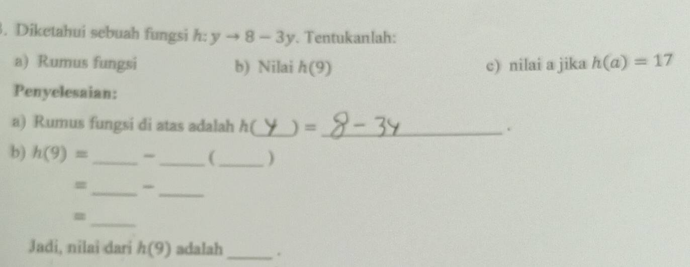 Diketahui sebuah fungsi h:yto 8-3y. Tentukanlah: 
a) Rumus fungsi b) Nilai h(9) c) nilai a jika h(a)=17
Penyelesaian: 
a) Rumus fungsi di atas adalah h(_  )=_ . 
b) h(9)= _ 
_(_ ) 
_ 
= 
_ 
= 
_ 
Jadi, nilai dari h(9) adalah_ .