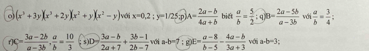 (x^3+3y)(x^3+2y)(x^2+y)(x^2-y) với x=0,2;y=1/25;p A= (2a-b)/4a+b  biết  a/b = 5/2  q) B= (2a-5b)/a-3b  với  a/b = 3/4 ; 
r C= (3a-2b)/a-3b ,  a/b = 10/3  s) D= (3a-b)/2a+7 + (3b-1)/2b-7  với a-b=7; g) E= (a-8)/b-5 - (4a-b)/3a+3  với a-b=3 :