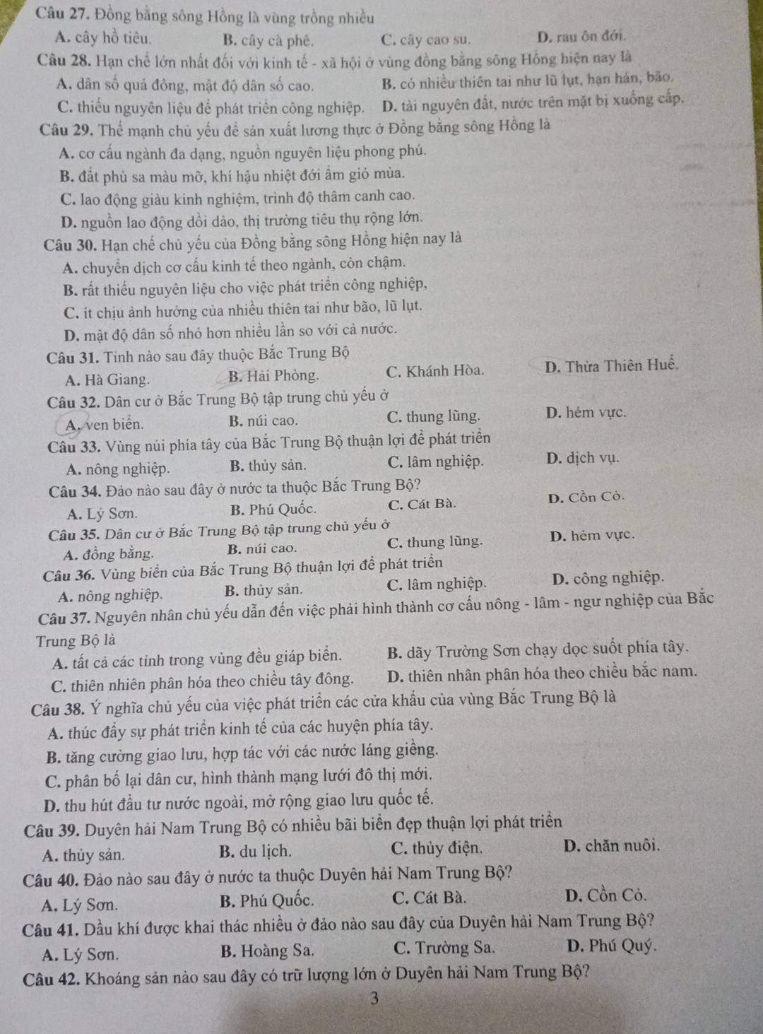 Đồng bằng sông Hồng là vùng trồng nhiều
A. cây hồ tiêu. B. cây cà phê. C. cây cao su. D. rau ôn đới.
Câu 28. Hạn chế lớn nhất đối với kinh tế - xã hội ở vùng đồng bằng sông Hồng hiện nay là
A. dân số quả đông, mật độ dân số cao. B. có nhiều thiên tai như lũ lụt, hạn hán, bão.
C. thiếu nguyên liệu để phát triển công nghiệp. D. tài nguyên đất, nước trên mặt bị xuống cấp,
Câu 29, Thể mạnh chủ yếu để sản xuất lương thực ở Đồng bằng sông Hồng là
A. cơ cấu ngành đa dạng, nguồn nguyên liệu phong phú.
B. đất phù sa màu mỡ, khí hậu nhiệt đới ẩm gió mùa.
C. lao động giàu kinh nghiệm, trình độ thâm canh cao.
D. nguồn lao động dồi dào, thị trường tiêu thụ rộng lớn.
Câu 30. Hạn chế chủ yếu của Đồng bằng sông Hồng hiện nay là
A. chuyển dịch cơ cấu kinh tế theo ngành, còn chậm.
B. rất thiếu nguyên liệu cho việc phát triển công nghiệp,
C. ít chịu ảnh hưởng của nhiều thiên tai như bão, lũ lụt.
D. mật độ dân số nhỏ hơn nhiều lần so với cả nước.
Câu 31. Tinh nào sau đây thuộc Bắc Trung Bộ
A. Hà Giang. B. Hải Phòng. C. Khánh Hòa. D. Thừa Thiên Huế.
Câu 32. Dân cư ở Bắc Trung Bộ tập trung chủ yếu ở
A. ven biển. B. núi cao. C. thung lũng. D. hẻm vực.
Câu 33. Vùng núi phía tây của Bắc Trung Bộ thuận lợi để phát triển
A. nông nghiệp. B. thủy sản. C. lâm nghiệp. D. dịch vụ.
Câu 34. Đảo nào sau đây ở nước ta thuộc Bắc Trung Bộ?
A. Lý Sơn. B. Phú Quốc. C. Cát Bà. D. Cồn Cỏ.
Câu 35. Dân cư ở Bắc Trung Bộ tập trung chủ yếu ở
A. đồng bằng. B. núi cao. C. thung lũng. D. hẻm vực.
Câu 36. Vùng biển của Bắc Trung Bộ thuận lợi để phát triển
A. nông nghiệp. B. thủy sản. C. lâm nghiệp. D. công nghiệp.
Câu 37. Nguyên nhân chủ yếu dẫn đến việc phải hình thành cơ cấu nông - lâm - ngư nghiệp của Bắc
Trung Bộ là
A. tất cả các tỉnh trong vùng đều giáp biển.  B. dãy Trường Sơn chạy dọc suốt phía tây.
C. thiên nhiên phân hóa theo chiều tây đông. D. thiên nhân phân hóa theo chiều bắc nam.
Câu 38. Ý nghĩa chủ yếu của việc phát triển các cửa khẩu của vùng Bắc Trung Bộ là
A. thúc đầy sự phát triển kinh tế của các huyện phía tây.
B. tăng cường giao lưu, hợp tác với các nước láng giềng.
C. phân bố lại dân cư, hình thành mạng lưới đô thị mới.
D. thu hút đầu tư nước ngoài, mở rộng giao lưu quốc tế.
Câu 39. Duyên hải Nam Trung Bộ có nhiều bãi biển đẹp thuận lợi phát triển
A. thủy sản. B. du lịch. C. thủy điện.  D. chăn nuôi.
Câu 40. Đảo nào sau đây ở nước ta thuộc Duyên hải Nam Trung Bộ?
A. Lý Sơn. B. Phú Quốc. C. Cát Bà. D. Cồn Cỏ.
Câu 41. Dầu khí được khai thác nhiều ở đảo nào sau đây của Duyên hải Nam Trung Bộ?
A. Lý Sơn. B. Hoàng Sa. C. Trường Sa. D. Phú Quý.
Câu 42. Khoáng sản nào sau đây có trữ lượng lớn ở Duyên hải Nam Trung Bộ?
3