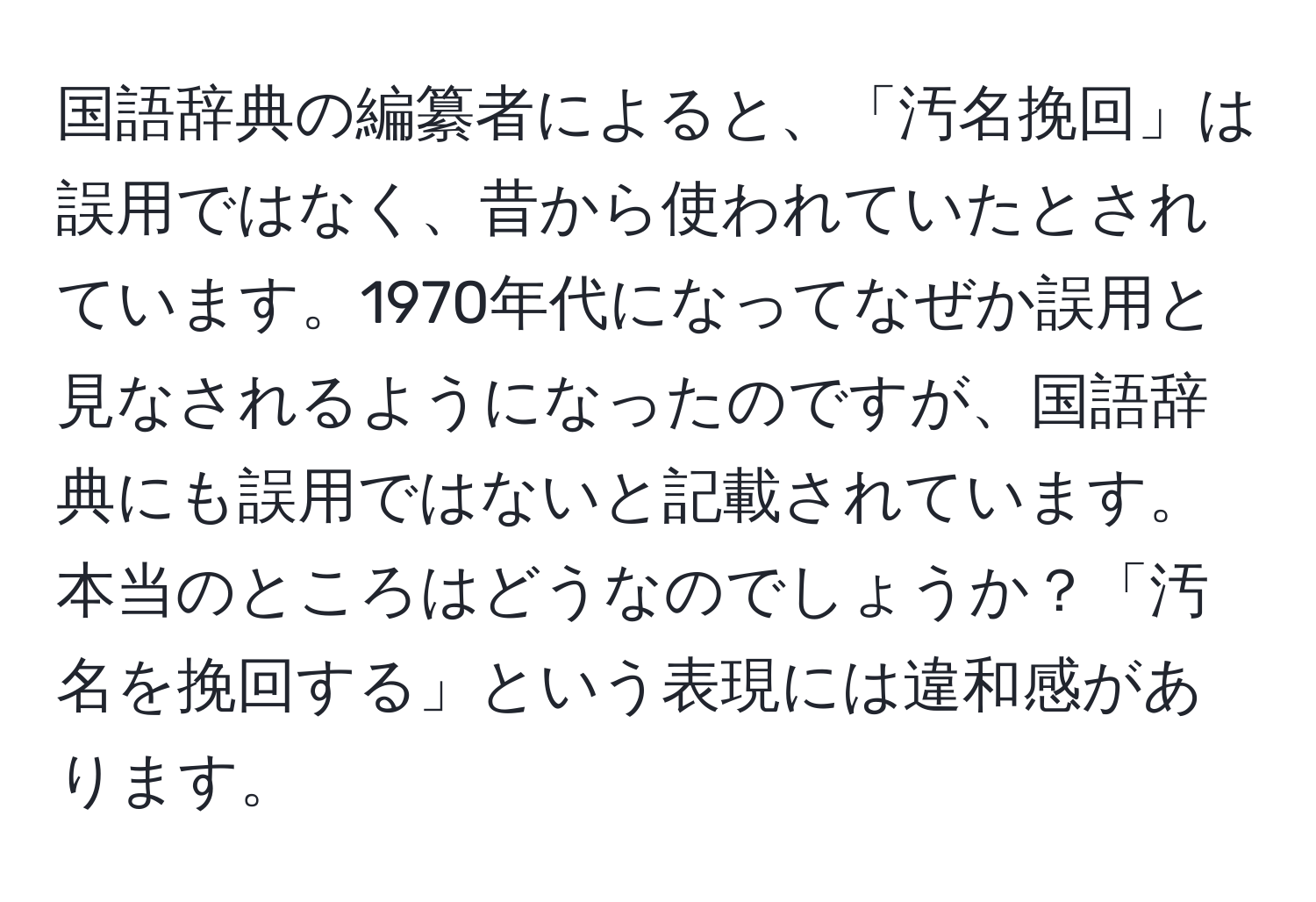 国語辞典の編纂者によると、「汚名挽回」は誤用ではなく、昔から使われていたとされています。1970年代になってなぜか誤用と見なされるようになったのですが、国語辞典にも誤用ではないと記載されています。本当のところはどうなのでしょうか？「汚名を挽回する」という表現には違和感があります。