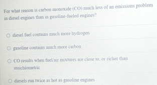 For what reason is carbon monoxide (CO) much less of an emissions problem
in diesel engines than in gasoline-fueled engines?
diesel fuel contains much more hydrogen
gasoline contains much more carbon
CO results when fuel/air mixtures are close to, or richer than
stoichiometric
diesels run twice as hot as gasoline engines