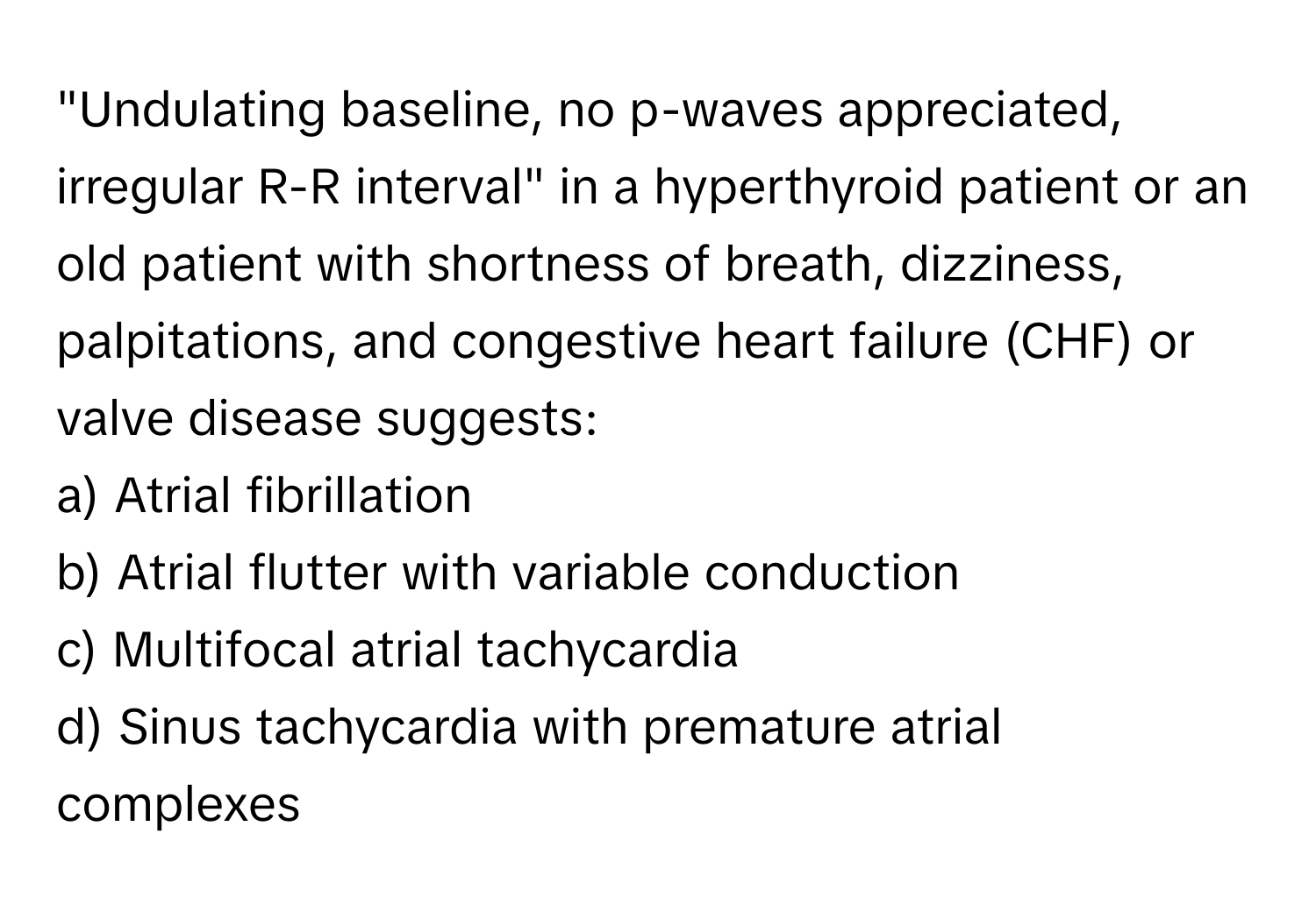 "Undulating baseline, no p-waves appreciated, irregular R-R interval" in a hyperthyroid patient or an old patient with shortness of breath, dizziness, palpitations, and congestive heart failure (CHF) or valve disease suggests:

a) Atrial fibrillation 
b) Atrial flutter with variable conduction 
c) Multifocal atrial tachycardia 
d) Sinus tachycardia with premature atrial complexes