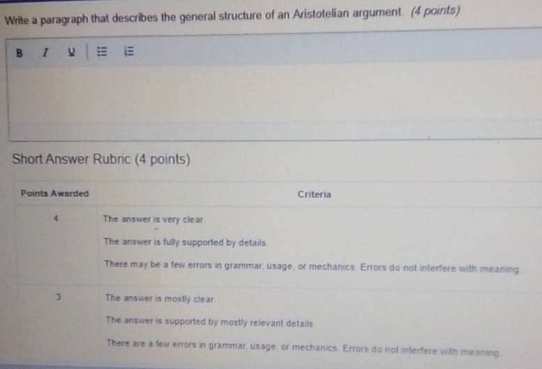 Write a paragraph that describes the general structure of an Aristotelian argument. (4 points)
B
Short Answer Rubric (4 points)
Points Awarded Criteria
4 The answer is very clear.
The answer is fully supported by details.
There may be a few errors in grammar, usage, or mechanics. Errors do not interfere with meaning
3 The answer is mostly clear.
The answer is supported by mostly relevant details
There are a few errors in grammar, usage, or mechanics. Errors do not interfere with meaning.