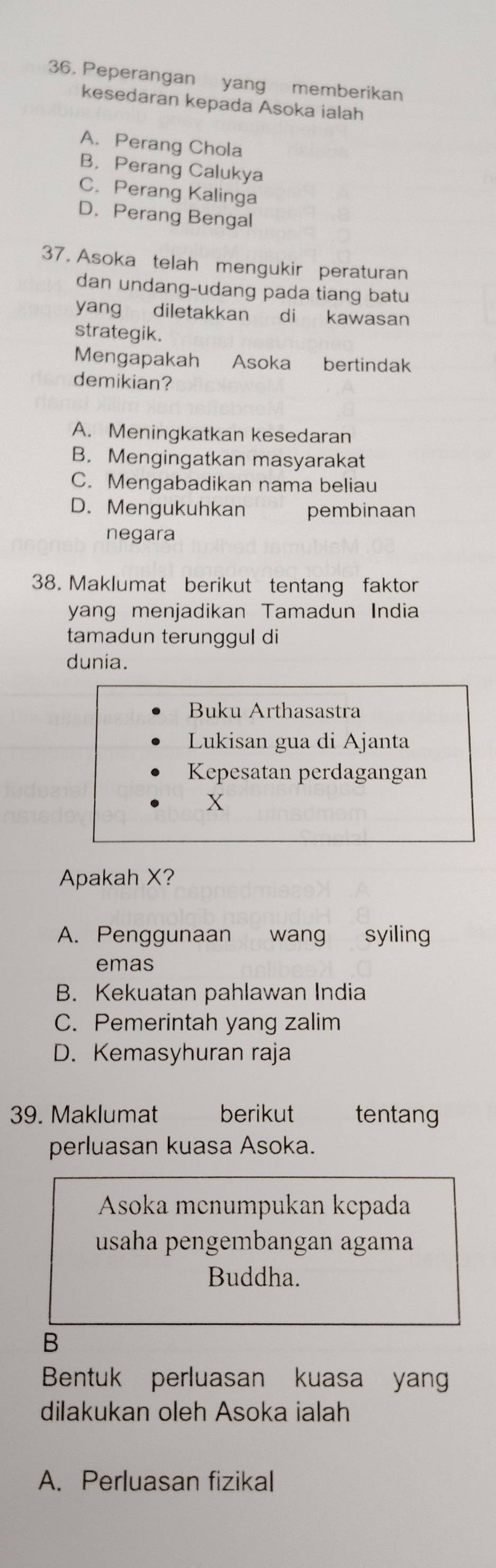 Peperangan yang memberikan
kesedaran kepada Asoka ialah
A. Perang Chola
B，Perang Calukya
C. Perang Kalinga
D. Perang Bengal
37. Asoka telah mengukir peraturan
dan undang-udang pada tiang batu
yang diletakkan di kawasan
strategik.
Mengapakah Asoka bertindak
demikian?
A. Meningkatkan kesedaran
B. Mengingatkan masyarakat
C. Mengabadikan nama beliau
D. Mengukuhkan pembinaan
negara
38. Maklumat berikut tentang faktor
yang menjadikan Tamadun India
tamadun terunggul di
dunia.
Buku Arthasastra
Lukisan gua di Ajanta
Kepesatan perdagangan
X
Apakah X?
A. Penggunaan wang syiling
emas
B. Kekuatan pahlawan India
C. Pemerintah yang zalim
D. Kemasyhuran raja
39. Maklumat berikut tentang
perluasan kuasa Asoka.
Asoka mcnumpukan kcpada
usaha pengembangan agama
Buddha.
B
Bentuk perluasan kuasa yan
dilakukan oleh Asoka ialah
A. Perluasan fizikal