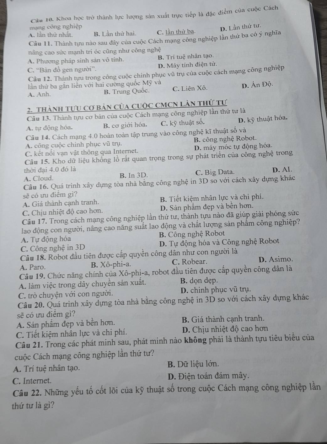 Khoa học trở thành lực lượng sản xuất trực tiếp là đặc điểm của cuộc Cách
mạng công nghiệp D. Lần thứ tư.
A. lần thứ nhất. B. Lần thứ hai. C. lần thứ ba.
Câu 11. Thành tựu nào sau đây của cuộc Cách mạng công nghiệp lần thứ ba có ý nghĩa
nâng cao sức mạnh tri óc cũng như công nghệ
A. Phương pháp sinh sản vô tính. B. Trí tuệ nhân tạo.
C. “Bản đồ gen người”. D. Máy tính điện tử.
Câu 12. Thành tựu trong công cuộc chinh phục vũ trụ của cuộc cách mạng công nghiệp
lần thứ ba gắn liễn với hai cường quốc Mỹ và
A. Anh. B. Trung Quốc. C. Liên Xô. D. Ấn Độ.
2. thàNH tựU Cơ bảN Của CUộc CMCN LàN thứ tư
Câu 13. Thành tựu cơ bản của cuộc Cách mạng công nghiệp lần thứ tư là
A. tự động hóa. B. cơ giới hóa. C. kỹ thuật số. D. kỹ thuật hóa.
Câu 14. Cách mạng 4.0 hoàn toàn tập trung vào công nghệ kĩ thuật số và
A. công cuộc chinh phục vũ trụ. B. công nghệ Robot.
C. kết nổi vạn vật thông qua Internet. D. máy móc tự động hóa.
Câu 15. Kho dữ liệu khổng lồ rất quan trọng trong sự phát triển của công nghệ trong
thời đại 4.0 đó là
A. Cloud. B. In 3D. C. Big Data. D. AI.
Câu 16. Quá trình xây dựng tòa nhà bằng công nghệ in 3D so với cách xây dựng khác
sẽ có ưu điểm gì?
A. Giá thành cạnh tranh. B. Tiết kiệm nhân lực và chi phí.
C. Chịu nhiệt độ cao hơn. D. Sản phẩm đẹp và bền hơn.
Câu 17. Trong cách mạng công nghiệp lần thứ tư, thành tựu nào đã giúp giải phóng sức
lao động con người, nâng cao năng suất lao động và chất lượng sản phẩm công nghiệp?
A. Tự động hóa B. Công nghệ Robot
C. Công nghệ in 3D D. Tự động hóa và Công nghệ Robot
Câu 18. Robot đầu tiên được cấp quyền công dân như con người là
C. Robear.
A. Paro. B. Xô-phi-a. D. Asimo.
Câu 19. Chức năng chính của Xô-phị-a, robot đầu tiên được cấp quyền công dân là
A. làm việc trong dây chuyền sản xuất. B. dọn dẹp.
C. trò chuyện với con người. D. chinh phục vũ trụ.
Câu 20. Quá trình xây dựng tòa nhà bằng công nghệ in 3D so với cách xây dựng khác
sẽ có ưu điểm gì?
A. Sản phẩm đẹp và bền hơn. B. Giá thành cạnh tranh.
C. Tiết kiệm nhân lực và chi phí. D. Chịu nhiệt độ cao hơn
Câu 21. Trong các phát minh sau, phát minh nào không phải là thành tựu tiêu biểu của
Cuộc Cách mạng công nghiệp lần thứ tư?
A. Trí tuệ nhân tạo.  B. Dữ liệu lớn.
C. Internet. D. Điện toán đám mây.
Câu 22. Những yếu tố cốt lõi của kỹ thuật số trong cuộc Cách mạng công nghiệp lần
thứ tư là gì?