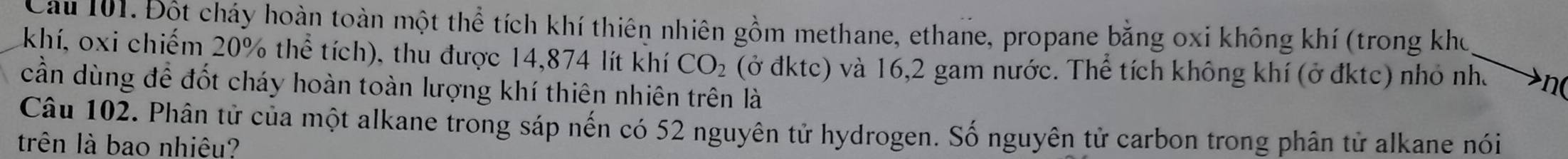 Đột cháy hoàn toàn một thể tích khí thiên nhiên gồm methane, ethane, propane bằng oxi không khí (trong kho 
khí, oxi chiếm 20% thể tích), thu được 14,874 lít khí CO_2 (ở đktc) và 16, 2 gam nước. Thể tích không khí (ở đktc) nhỏ nhà n( 
cần dùng để đốt cháy hoàn toàn lượng khí thiên nhiên trên là 
Câu 102. Phân tử của một alkane trong sáp nến có 52 nguyên tử hydrogen. Số nguyên tử carbon trong phân tử alkane nói 
trên là bao nhiêu?