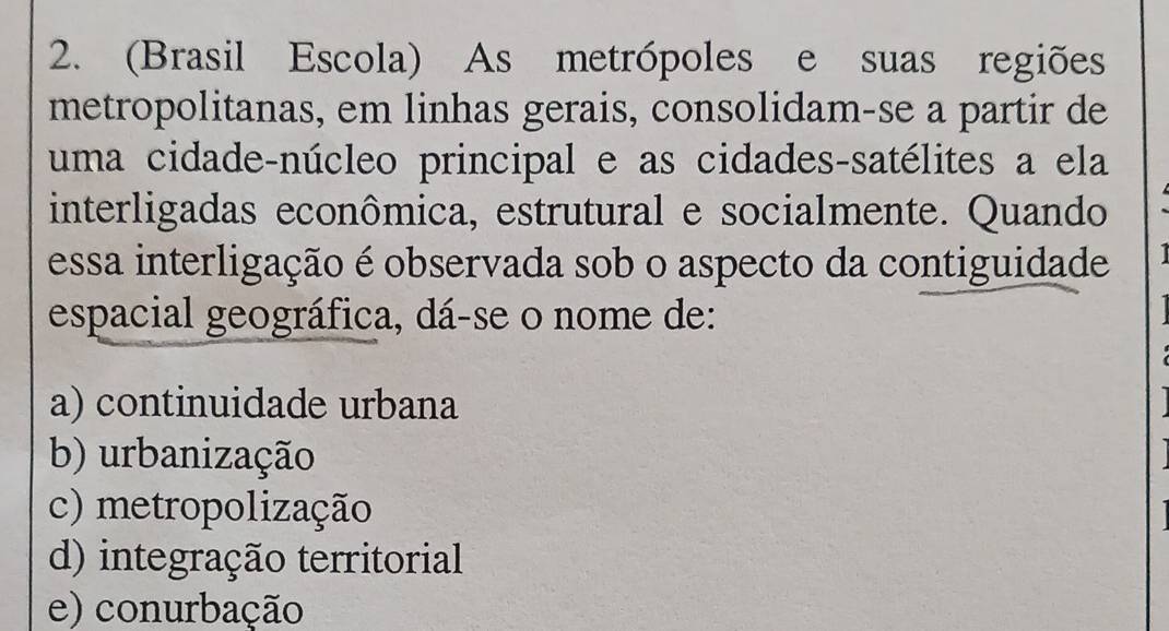 (Brasil Escola) As metrópoles e suas regiões
metropolitanas, em linhas gerais, consolidam-se a partir de
uma cidade-núcleo principal e as cidades-satélites a ela
interligadas econômica, estrutural e socialmente. Quando
essa interligação é observada sob o aspecto da contiguidade I 
espacial geográfica, dá-se o nome de:
a) continuidade urbana
b) urbanização
c) metropolização
d) integração territorial
e) conurbação