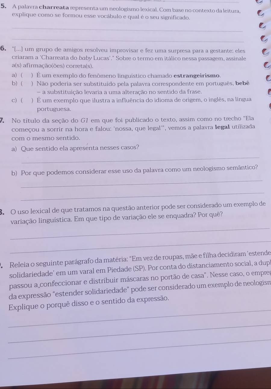 A palavra charreata representa um neologismo lexical. Com base no contexto da leitura,
explique como se formou esse vocábulo e qual é o seu significado.
_
_
6.“[...] um grupo de amigos resolveu improvisar e fez uma surpresa para a gestante: eles
criaram a ‘Charreata do baby Lucas’.” Sobre o termo em itálico nessa passagem, assinale
a(s) afirmação(ões) correta(s).
a)  )  É um exemplo do fenômeno linguístico chamado estrangeirismo.
b)  ) Não poderia ser substituído pela palavra correspondente em português, bebê
- a substituição levaria a uma alteração no sentido da frase.
c) ( ) É um exemplo que ilustra a influência do idioma de origem, o inglês, na língua
portuguesa.
7 No título da seção do G1 em que foi publicado o texto, assim como no trecho "Ela
começou a sorrir na hora e falou: ‘nossa, que legal’”, vemos a palavra legaI utilizada
com o mesmo sentido.
a) Que sentido ela apresenta nesses casos?
_
b) Por que podemos considerar esse uso da palavra como um neologismo semântico?
_
_
3. O uso lexical de que tratamos na questão anterior pode ser considerado um exemplo de
_
variação linguística. Em que tipo de variação ele se enquadra? Por quê?
_
*  Releia o seguinte parágrafo da matéria: “Em vez de roupas, mãe e filha decidiram ‘estende
solidariedade’ em um varal em Piedade (SP). Por conta do distanciamento social, a dup
passou a confeccionar e distribuir máscaras no portão de casa". Nesse caso, o empres
da expressão “estender solidariedade” pode ser considerado um exemplo de neologism
_
Explique o porquê disso e o sentido da expressão.
_
_