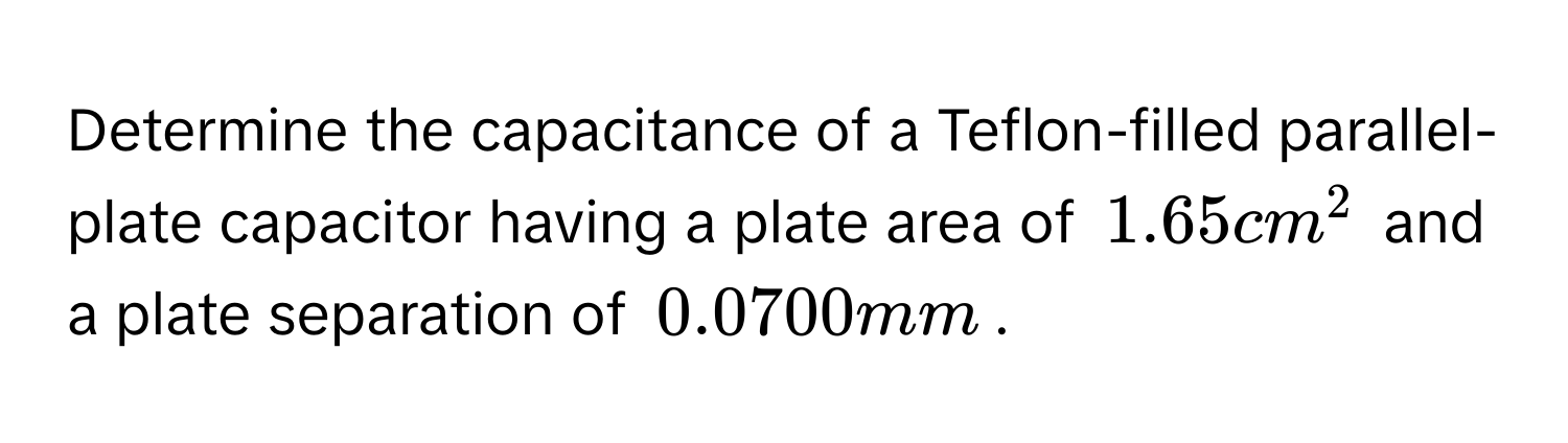 Determine the capacitance of a Teflon-filled parallel-plate capacitor having a plate area of $1.65 cm^2$ and a plate separation of $0.0700 mm$.