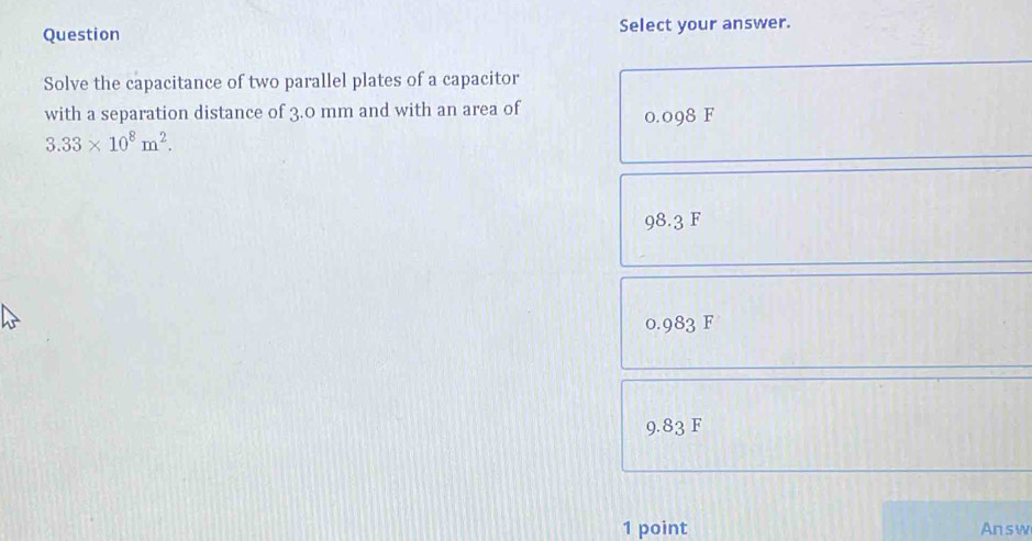 Question Select your answer.
Solve the capacitance of two parallel plates of a capacitor
with a separation distance of 3.0 mm and with an area of
0.098 F
3.33* 10^8m^2.
98.3 F
0.983 F
9.83 F
1 point Answ