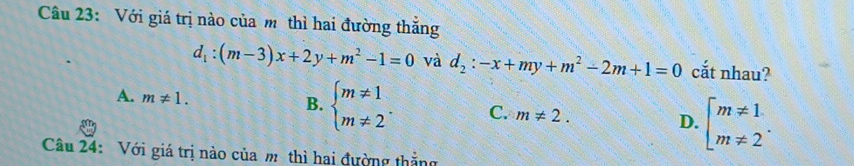 Với giá trị nào của m thì hai đường thắng
d_1:(m-3)x+2y+m^2-1=0 và d_2:-x+my+m^2-2m+1=0 cắt nhau?
A. m!= 1.
B. beginarrayl m!= 1 m!= 2endarray.. C. m!= 2. D. beginarrayl m!= 1 m!= 2endarray.. 
Câu 24: Với giá trị nào của m thì hai đường thẳng