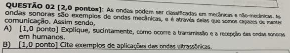 [2,0 pontos]: As ondas podem ser classificadas em mecânicas e não-mecânicas. As 
ondas sonoras são exemplos de ondas mecânicas, e é através delas que somos capazes de manter 
comunicação. Assim sendo, 
A) [1,0 ponto] Explique, sucintamente, como ocorre a transmissão e a recepção das ondas sonoras 
em humanos. 
B) [1,0 ponto] Cite exemplos de aplicações das ondas ultrassônicas.