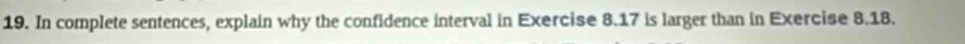 In complete sentences, explain why the confidence interval in Exercise 8.17 is larger than in Exercise 8.18.