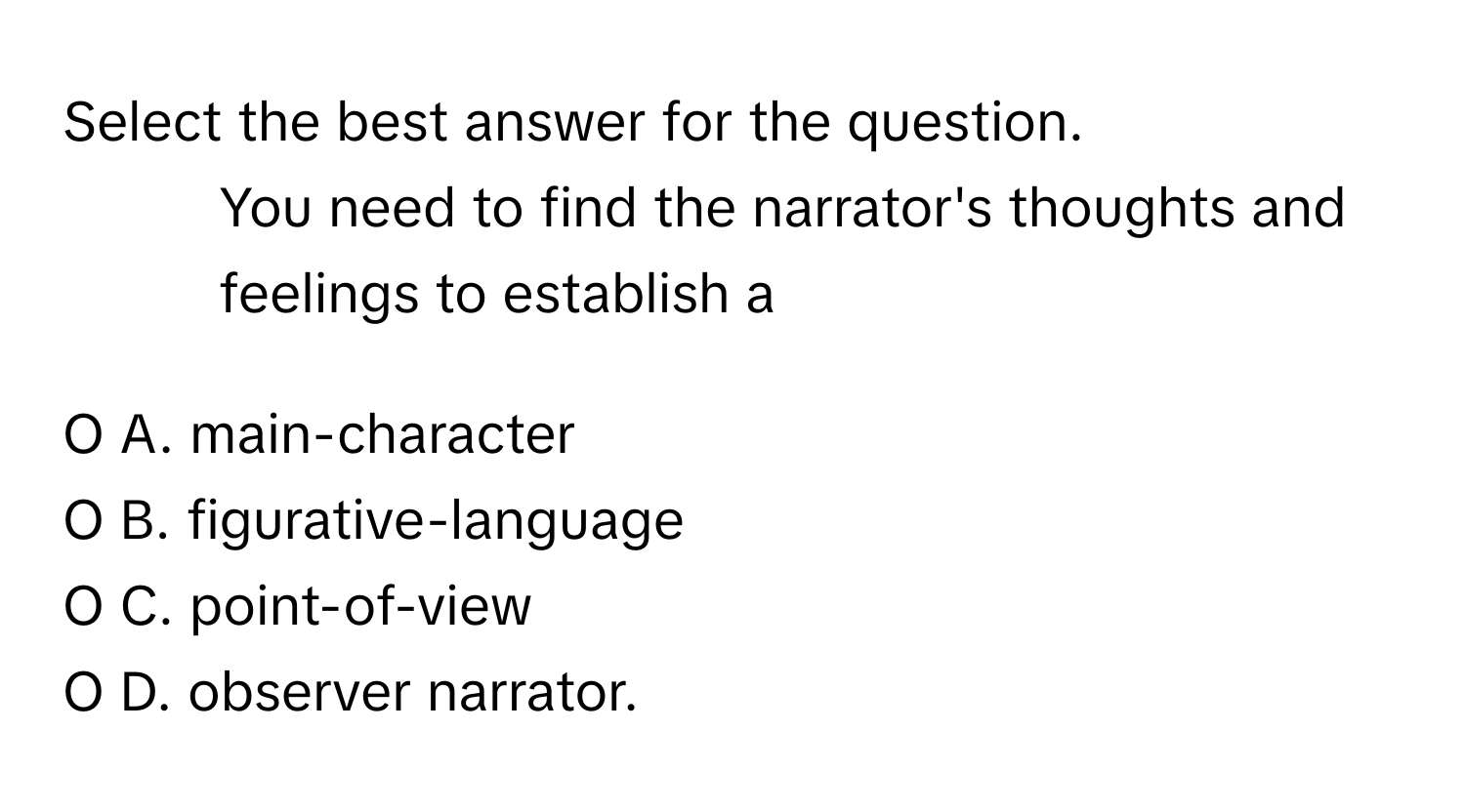 Select the best answer for the question.

11. You need to find the narrator's thoughts and feelings to establish a 
  
O A. main-character
O B. figurative-language
O C. point-of-view
O D. observer narrator.