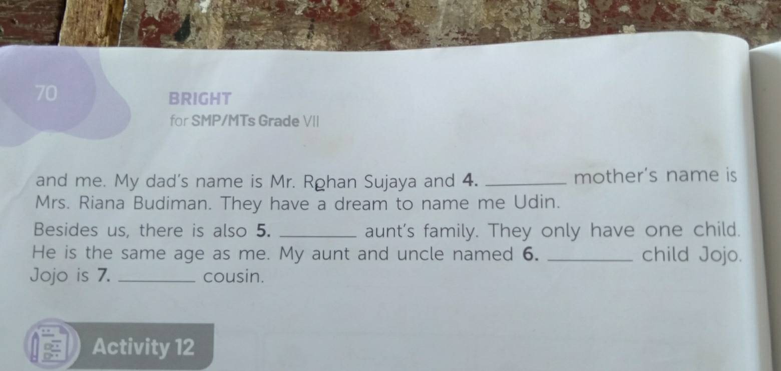 BRIGHT 
for SMP/MTs Grade VII 
and me. My dad's name is Mr. Rohan Sujaya and 4. _mother's name is 
Mrs. Riana Budiman. They have a dream to name me Udin. 
Besides us, there is also 5. _aunt's family. They only have one child. 
He is the same age as me. My aunt and uncle named 6. _child Jojo. 
Jojo is 7. _cousin. 
Activity 12