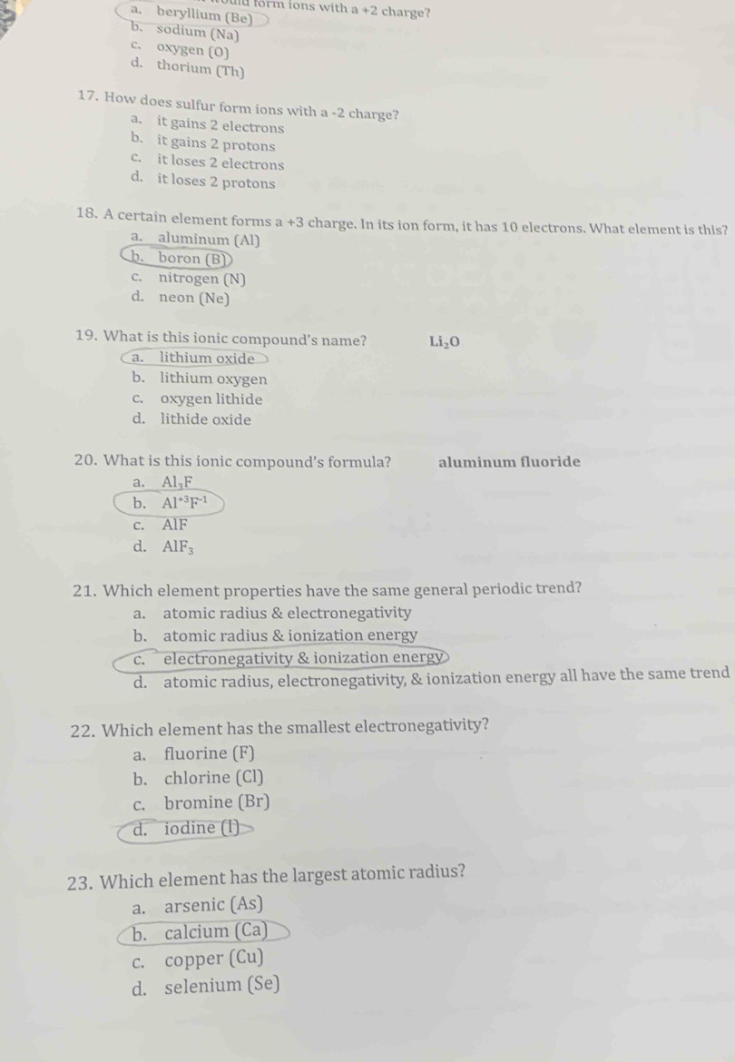 fd form ions with . a+2 charge?
a. beryllium (Be)
b. sodium (Na)
c. oxygen (O)
d. thorium (Th)
17. How does sulfur form ions with a -2 charge?
a. it gains 2 electrons
b. it gains 2 protons
c. it loses 2 electrons
d. it loses 2 protons
18. A certain element forms a +3 charge. In its ion form, it has 10 electrons. What element is this?
a. aluminum (Al)
h. boron (B)
c. nitrogen (N)
d. neon (Ne)
19. What is this ionic compound's name? Li_2O
a. lithium oxide
b. lithium oxygen
c. oxygen lithide
d. lithide oxide
20. What is this ionic compound’s formula? aluminum fluoride
a. Al_3F
b. Al^(+3)F^(-1)
C. AlF
d. AlF_3
21. Which element properties have the same general periodic trend?
a. atomic radius & electronegativity
b. atomic radius & ionization energy
c. electronegativity & ionization energy
d. atomic radius, electronegativity, & ionization energy all have the same trend
22. Which element has the smallest electronegativity?
a. fluorine (F)
b. chlorine (Cl)
c. bromine (Br)
d. iodine (I)
23. Which element has the largest atomic radius?
a. arsenic (As)
b. calcium (Ca)
c. copper (Cu)
d. selenium (Se)