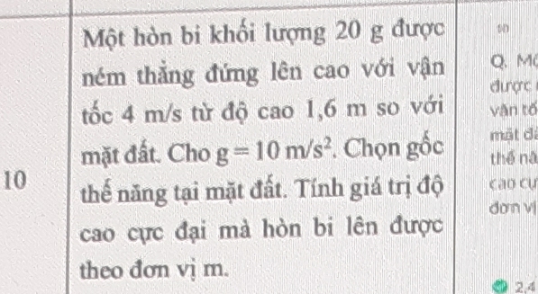 Một hòn bi khối lượng 20 g được 0 
ném thẳng đứng lên cao với vận Q、 M 
được 
tốc 4 m/s từ độ cao 1,6 m so với vận tố 
mát đi 
mặt đất. Cho g=10m/s^2. Chọn gốc thể nà 
10 thế năng tại mặt đất. Tính giá trị độ cao cụ 
dơn v 
cao cực đại mà hòn bi lên được 
theo đơn vị m. 
2.4