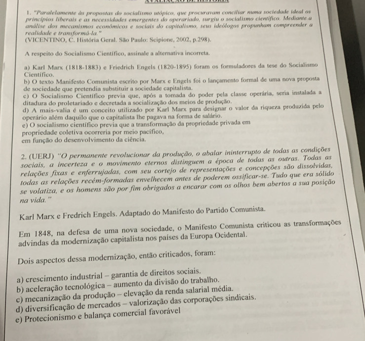 'Paralelamente às propostas do socialismo utópico, que procuravam conciliar numa sociedade ideal os
princípios liberais e as necessidades emergentes do operariado, surgiu o socialismo científico. Mediante a
análise dos mecanismos econômicos e sociais do capitalismo, seus ideólogos propunham compreender a
realidade e transformá-la."
(VICENTINO, C. História Geral. São Paulo: Scipione, 2002, p.298).
A respeito do Socialismo Científico, assinale a alternativa incorreta.
a) Karl Marx (1818-1883) e Friedrich Engels (1820-1895) foram os formuladores da tese do Socialismo
Científico
b) O texto Manifesto Comunista escrito por Marx e Engels foi o lançamento formal de uma nova proposta
de sociedade que pretendia substituir a sociedade capitalista.
c) O Socialismo Científico previa que, após a tomada do poder pela classe operária, seria instalada a
ditadura do proletariado e decretada a socialização dos meios de produção.
d) A mais-valia é um conceito utilizado por Karl Marx para designar o valor da riqueza produzida pelo
operário além daquilo que o capitalista lhe pagava na forma de salário.
e) O socialismo científico previa que a transformação da propriedade privada em
propriedade coletiva ocorreria por meio pacífico,
em função do desenvolvimento da ciência.
2. (UERJ) 'O permanente revolucionar da produção, o abalar ininterrupto de todas as condições
sociais, a incerteza e o movimento eternos distinguem a época de todas as outras. Todas as
relações fixas e enferrujadas, com seu cortejo de representações e concepções são dissolvidas,
todas as relações recém-formadas envelhecem antes de poderem ossificar-se. Tudo que era sólido
se volatiza, e os homens são por fim obrigados a encarar com os olhos bem abertos a sua posição
na vida.”
Karl Marx e Fredrich Engels. Adaptado do Manifesto do Partido Comunista.
Em 1848, na defesa de uma nova sociedade, o Manifesto Comunista criticou as transformações
advindas da modernização capitalista nos países da Europa Ocidental.
Dois aspectos dessa modernização, então criticados, foram:
a) crescimento industrial - garantia de direitos sociais.
b) aceleração tecnológica - aumento da divisão do trabalho.
c) mecanização da produção - elevação da renda salarial média.
d) diversificação de mercados - valorização das corporações sindicais.
e) Protecionismo e balança comercial favorável