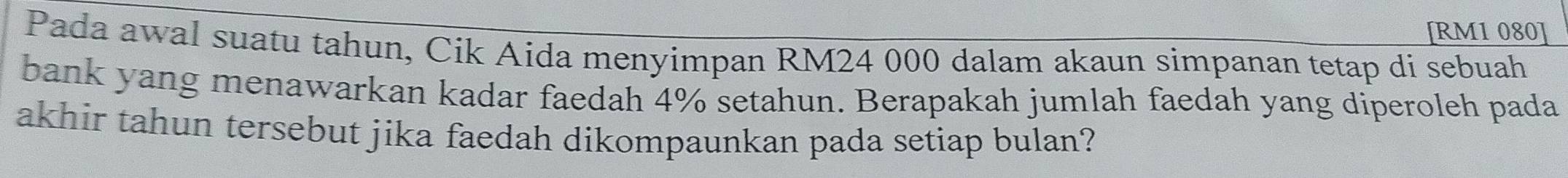 [ RM1 080 ] 
Pada awal suatu tahun, Cik Aida menyimpan RM24 000 dalam akaun simpanan tetap di sebuah 
bank yang menawarkan kadar faedah 4% setahun. Berapakah jumlah faedah yang diperoleh pada 
akhir tahun tersebut jika faedah dikompaunkan pada setiap bulan?