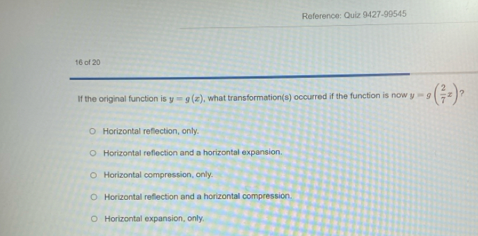 Reference: Quiz 9427-99545
16 of 20
If the original function is y=g(x) , what transformation(s) occurred if the function is now y=g( 2/7 x) ?
Horizontal reflection, only.
Horizontal reflection and a horizontal expansion.
Horizontal compression, only.
Horizontal reflection and a horizontall compression.
Horizontal expansion, only.