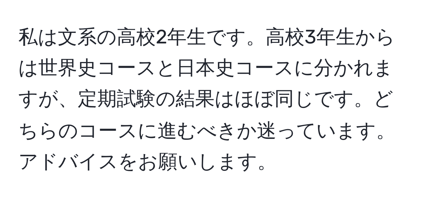 私は文系の高校2年生です。高校3年生からは世界史コースと日本史コースに分かれますが、定期試験の結果はほぼ同じです。どちらのコースに進むべきか迷っています。アドバイスをお願いします。