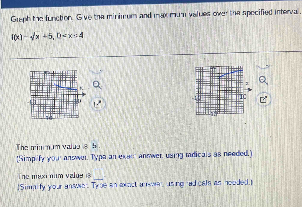 Graph the function. Give the minimum and maximum values over the specified interval.
f(x)=sqrt(x)+5, 0≤ x≤ 4
x
10
The minimum value is 5. 
(Simplify your answer. Type an exact answer, using radicals as needed.) 
The maximum value is □. 
(Simplify your answer. Type an exact answer, using radicals as needed.)